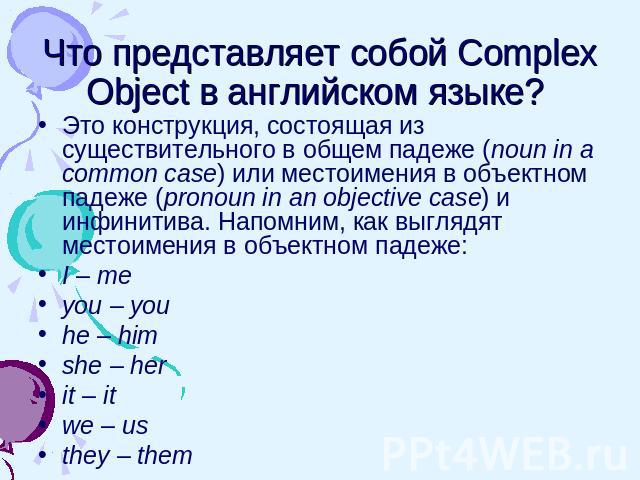 Что представляет собой Complex Object в английском языке? Это конструкция, состоящая из существительного в общем падеже (noun in a common case) или местоимения в объектном падеже (pronoun in an objective case) и инфинитива. Напомним, как выглядят ме…
