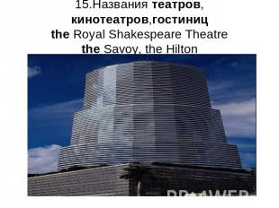 15.Названия театров, кинотеатров,гостиницthe Royal Shakespeare Theatrethe Savoy,