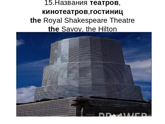 15.Названия театров, кинотеатров,гостиницthe Royal Shakespeare Theatrethe Savoy, the Hilton