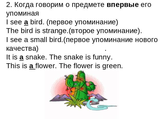 2. Когда говорим о предмете впервые его упоминаяI see a bird. (первое упоминание)The bird is strange.(второе упоминание). I see a small bird.(первое упоминание нового качества).It is a snake. The snake is funny.This is a flower. The flower is green.