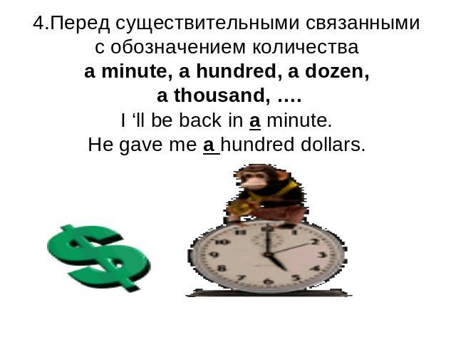 4.Перед существительными связанными с обозначением количестваa minute, a hundred, a dozen, a thousand, ….I ‘ll be back in a minute.He gave me a hundred dollars.