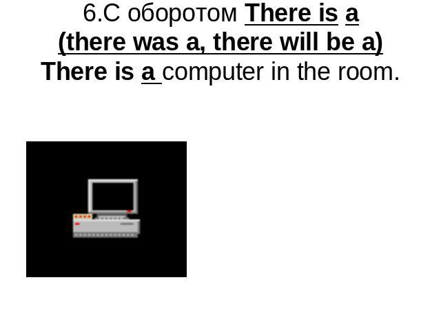 6.С оборотом There is a(there was a, there will be a) There is a computer in the room.