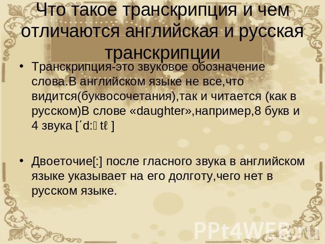 Что такое транскрипция и чем отличаются английская и русская транскрипции Транскрипция-это звуковое обозначение слова.В английском языке не все,что видится(буквосочетания),так и читается (как в русском)В слове «daughter»,например,8 букв и 4 звука [΄…