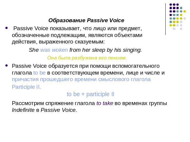 Образование Passive Voice Passive Voice показывает, что лицо или предмет, обозначенные подлежащим, являются объектами действия, выраженного сказуемым:She was woken from her sleep by his singing. Она была разбужена его пением.Passive Voice образуется…