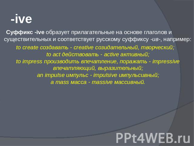 -ive Суффикс -ive образует прилагательные на основе глаголов и существительных и соответствует русскому суффиксу -ив-, например:to create создавать - creative созидательный, творческий;to act действовать - active активный;to impress производить впеч…