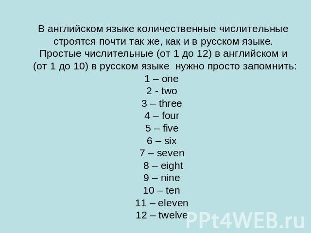 В английском языке количественные числительные строятся почти так же, как и в русском языке.Простые числительные (от 1 до 12) в английском и (от 1 до 10) в русском языке нужно просто запомнить:1 – one 2 - two 3 – three 4 – four 5 – five 6 – six 7 – …