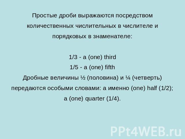 Простые дроби выражаются посредством количественных числительных в числителе и порядковых в знаменателе:1/3 - a (one) third1/5 - a (one) fifthДробные величины ½ (половина) и ¼ (четверть) передаются особыми словами: a именно (one) half (1/2); a (one)…