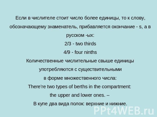 Если в числителе стоит число более единицы, то к слову, обозначающему знаменатель, прибавляется окончание - s, а в русском -ых:2/3 - two thirds4/9 - four ninthsКоличественные числительные свыше единицы употребляются с существительными в форме множес…