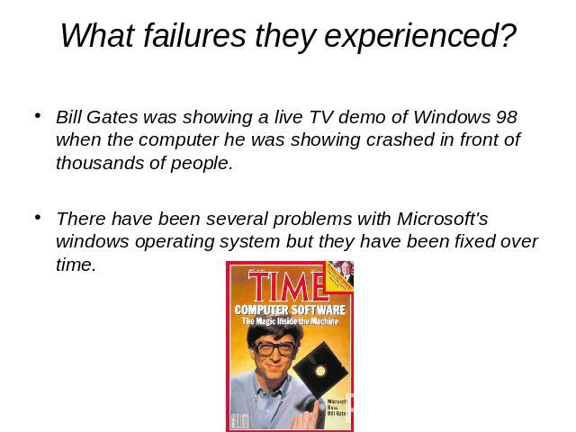 What failures they experienced? Bill Gates was showing a live TV demo of Windows 98 when the computer he was showing crashed in front of thousands of people.There have been several problems with Microsoft's windows operating system but they have bee…