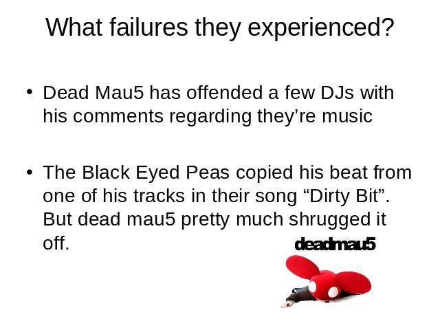 What failures they experienced? Dead Mau5 has offended a few DJs with his comments regarding they’re musicThe Black Eyed Peas copied his beat from one of his tracks in their song “Dirty Bit”. But dead mau5 pretty much shrugged it off.