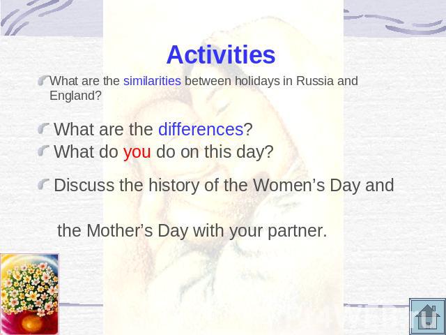 Activities What are the similarities between holidays in Russia and England? What are the differences? What do you do on this day? Discuss the history of the Women’s Day and the Mother’s Day with your partner.