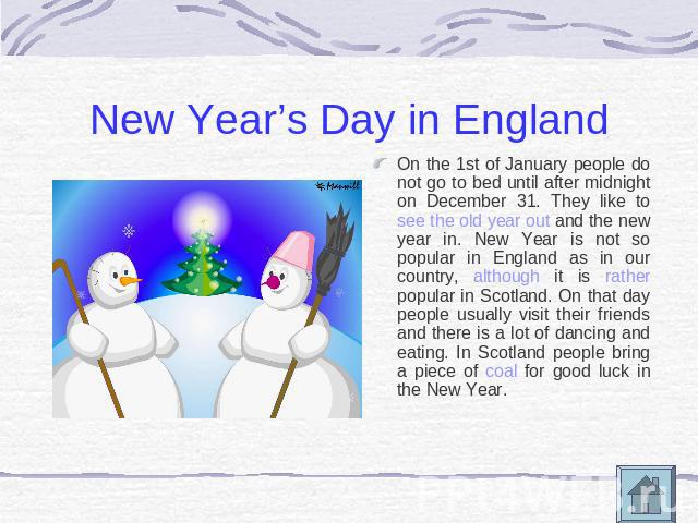 New Year’s Day in England On the 1st of January people do not go to bed until after midnight on December 31. They like to see the old year out and the new year in. New Year is not so popular in England as in our country, although it is rather popula…