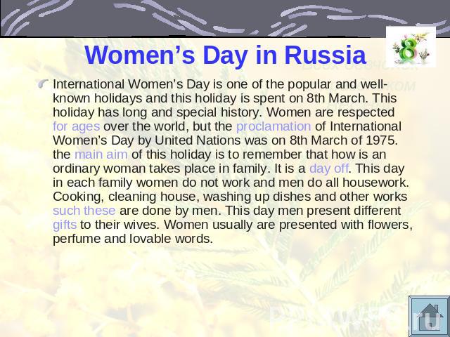 Women’s Day in Russia International Women’s Day is one of the popular and well-known holidays and this holiday is spent on 8th March. This holiday has long and special history. Women are respected for ages over the world, but the proclamation of Int…