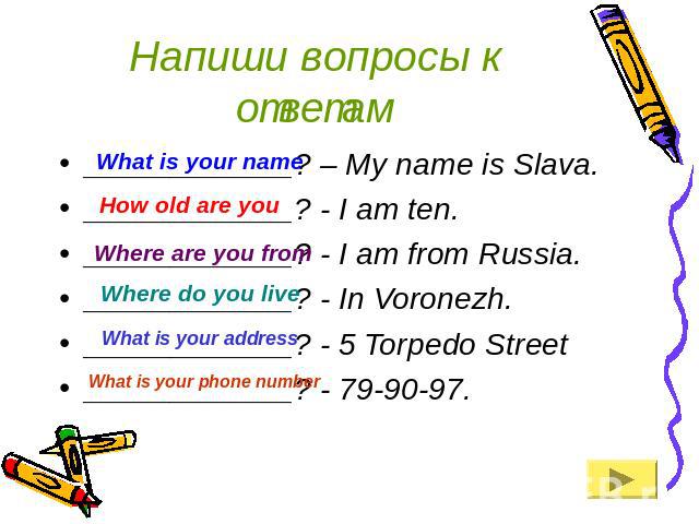 Напиши вопросы к ответам ____________? – My name is Slava.____________? - I am ten.____________? - I am from Russia.____________? - In Voronezh.____________? - 5 Torpedo Street____________? - 79-90-97.