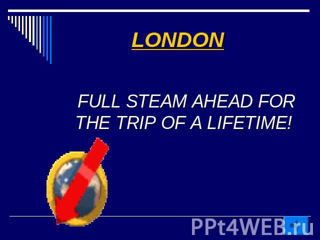 LONDON FULL STEAM AHEAD FOR THE TRIP OF A LIFETIME!