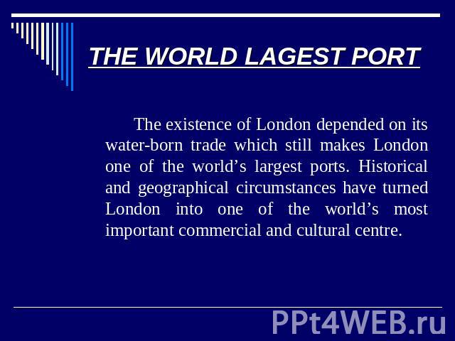 THE WORLD LAGEST PORT The existence of London depended on its water-born trade which still makes London one of the world’s largest ports. Historical and geographical circumstances have turned London into one of the world’s most important commercial …