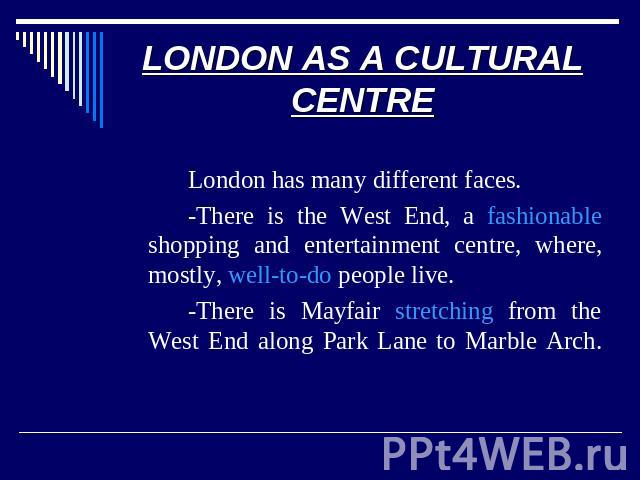 LONDON AS A CULTURAL CENTRE London has many different faces. -There is the West End, a fashionable shopping and entertainment centre, where, mostly, well-to-do people live. -There is Mayfair stretching from the West End along Park Lane to Marble Arch.