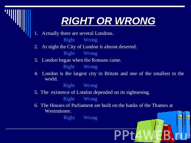 RIGHT OR WRONG 1. Actually there are several Londons. Right Wrong2. At night the City of London is almost deserted. Right Wrong3. London began when the Romans came. Right Wrong4. London is the largest city in Britain and one of the smallest in the w…