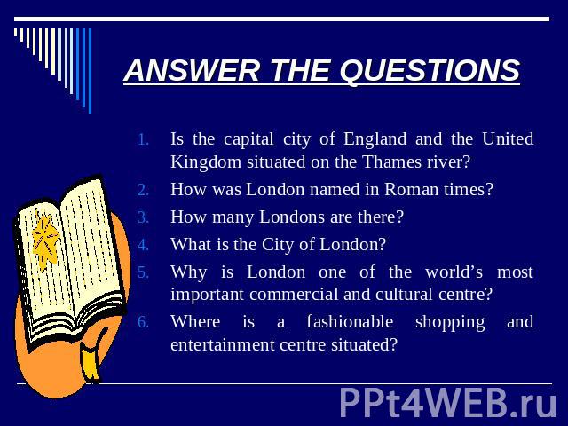 ANSWER THE QUESTIONS Is the capital city of England and the United Kingdom situated on the Thames river?How was London named in Roman times?How many Londons are there?What is the City of London?Why is London one of the world’s most important commerc…