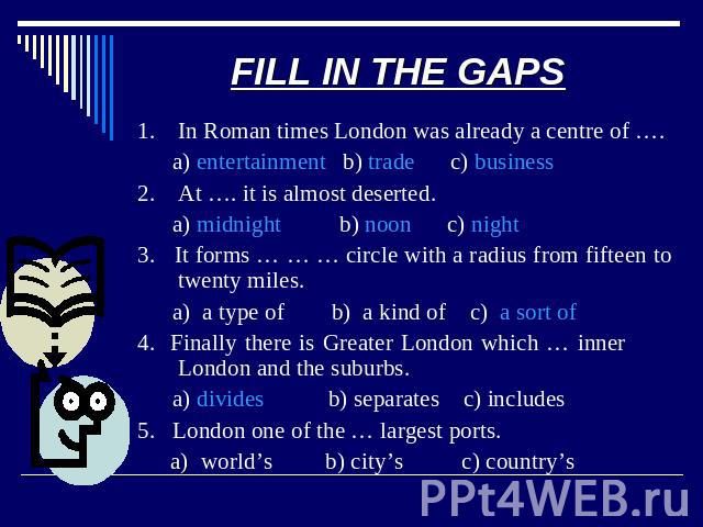 FILL IN THE GAPS 1. In Roman times London was already a centre of …. a) entertainment b) trade c) business2. At …. it is almost deserted. a) midnight b) noon c) night3. It forms … … … circle with a radius from fifteen to twenty miles. a) a type of b…