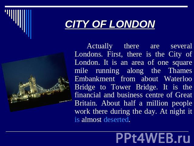 CITY OF LONDON Actually there are several Londons. First, there is the City of London. It is an area of one square mile running along the Thames Embankment from about Waterloo Bridge to Tower Bridge. It is the financial and business centre of Great …