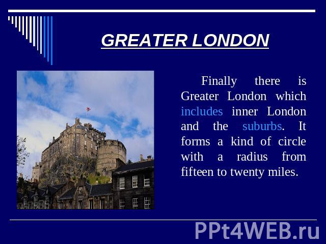 GREATER LONDON Finally there is Greater London which includes inner London and the suburbs. It forms a kind of circle with a radius from fifteen to twenty miles.