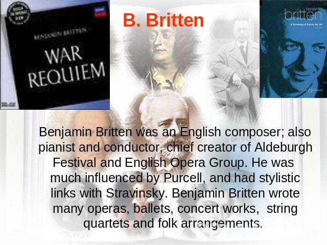 B. Britten Benjamin Britten was an English composer; also pianist and conductor, chief creator of Aldeburgh Festival and English Opera Group. He was much influenced by Purcell, and had stylistic links with Stravinsky. Benjamin Britten wrote many ope…