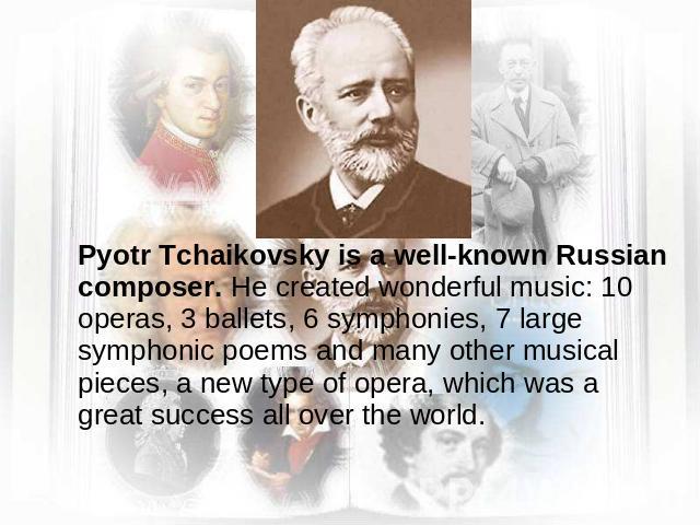 Pyotr Tchaikovsky is a well-known Russian composer. He created wonderful music: 10 operas, 3 ballets, 6 symphonies, 7 large symphonic poems and many other musical pieces, a new type of opera, which was a great success all over the world.
