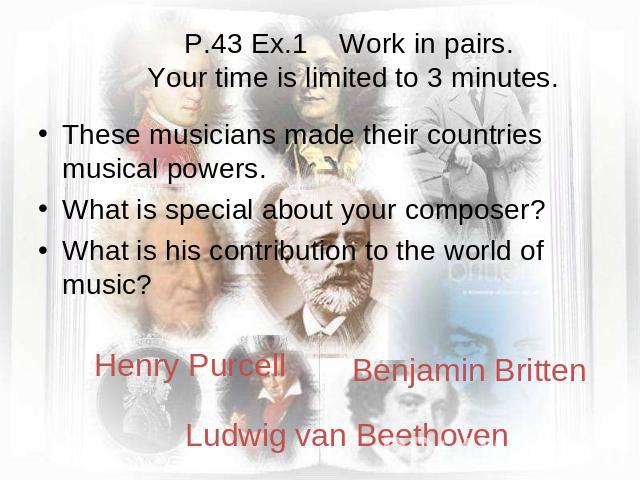 P.43 Ex.1 Work in pairs. Your time is limited to 3 minutes. These musicians made their countries musical powers. What is special about your composer? What is his contribution to the world of music? Henry PurcellBenjamin BrittenLudwig van Beethoven
