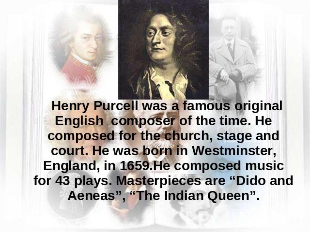 Henry Purcell was a famous original English composer of the time. He composed for the church, stage and court. He was born in Westminster, England, in 1659.He composed music for 43 plays. Masterpieces are “Dido and Aeneas”, “The Indian Queen”.