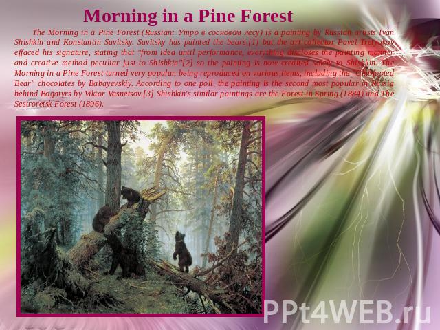 Morning in a Pine Forest The Morning in a Pine Forest (Russian: Утро в сосновом лесу) is a painting by Russian artists Ivan Shishkin and Konstantin Savitsky. Savitsky has painted the bears,[1] but the art collector Pavel Tretyakov effaced his signat…