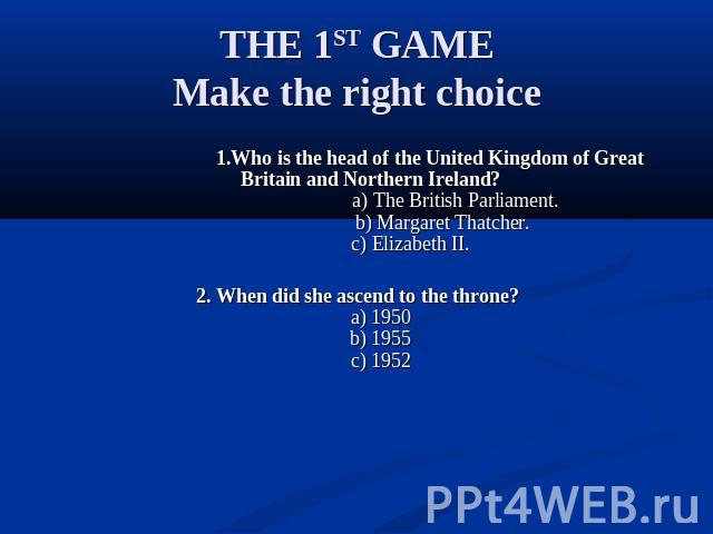 THE 1ST GAMEMake the right choice 1.Who is the head of the United Kingdom of Great Britain and Northern Ireland? a) The British Parliament. b) Margaret Thatcher. c) Elizabeth II. 2. When did she ascend to the throne? a) 1950 b) 1955 c) 1952
