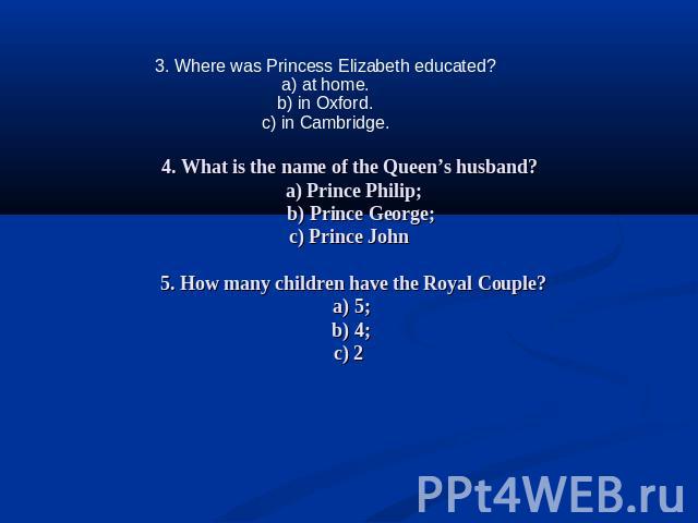 3. Where was Princess Elizabeth educated?a) at home.b) in Oxford.c) in Cambridge. 4. What is the name of the Queen’s husband? a) Prince Philip; b) Prince George;c) Prince John 5. How many children have the Royal Couple? a) 5; b) 4;c) 2