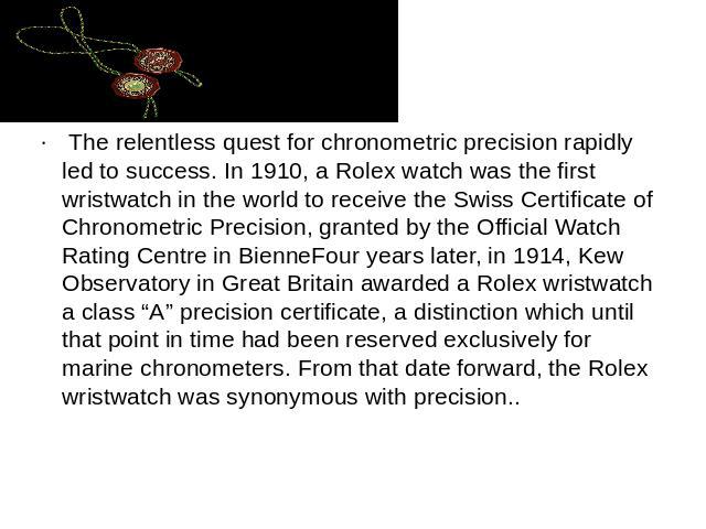 The relentless quest for chronometric precision rapidly led to success. In 1910, a Rolex watch was the first wristwatch in the world to receive the Swiss Certificate of Chronometric Precision, granted by the Official Watch Rating Centre in BienneFou…