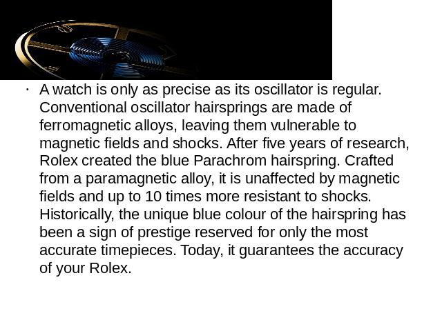 A watch is only as precise as its oscillator is regular. Conventional oscillator hairsprings are made of ferromagnetic alloys, leaving them vulnerable to magnetic fields and shocks. After five years of research, Rolex created the blue Parachrom hair…