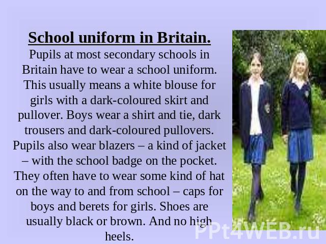 School uniform in Britain.Pupils at most secondary schools in Britain have to wear a school uniform. This usually means a white blouse for girls with a dark-coloured skirt and pullover. Boys wear a shirt and tie, dark trousers and dark-coloured pull…