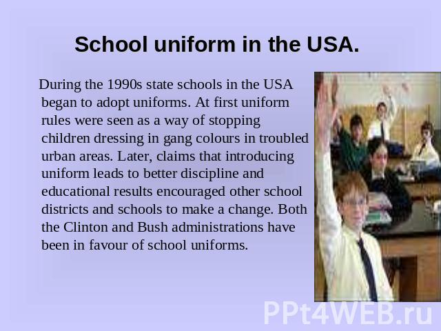 School uniform in the USA. During the 1990s state schools in the USA began to adopt uniforms. At first uniform rules were seen as a way of stopping children dressing in gang colours in troubled urban areas. Later, claims that introducing uniform lea…