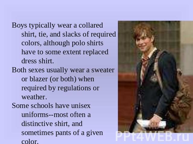 Boys typically wear a collared shirt, tie, and slacks of required colors, although polo shirts have to some extent replaced dress shirt.Both sexes usually wear a sweater or blazer (or both) when required by regulations or weather.Some schools have u…