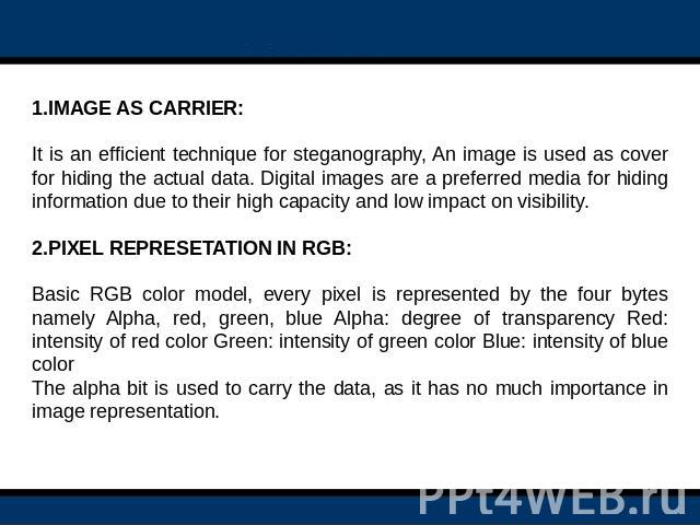 1.IMAGE AS CARRIER: It is an efficient technique for steganography, An image is used as cover for hiding the actual data. Digital images are a preferred media for hiding information due to their high capacity and low impact on visibility.2.PIXEL REP…