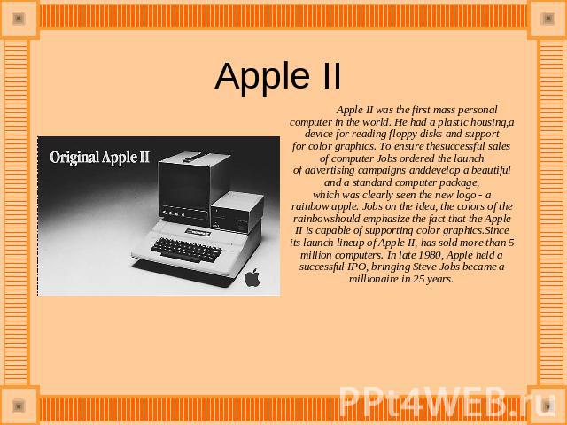 Apple II  Apple II was the first mass personal computer in the world. He had a plastic housing,a device for reading floppy disks and support for color graphics. To ensure thesuccessful sales of computer Jobs ordered the launch of advertising campaig…
