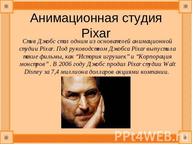 Анимационная студия Pixar Стив Джобс стал одним из основателей анимационной студии Pixar. Под руководством Джобса Pixar выпустила такие фильмы, как “История игрушек” и “Корпорация монстров” . В 2006 году Джобс продал Pixar студии Walt Disney за 7,4 …