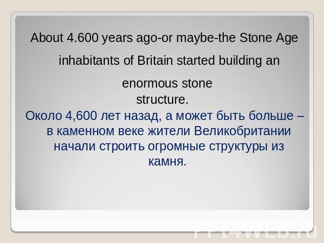 About 4.600 years ago-or maybe-the Stone Age inhabitants of Britain started building an enormous stone structure. Около 4,600 лет назад, а может быть больше – в каменном веке жители Великобритании начали строить огромные структуры из камня.