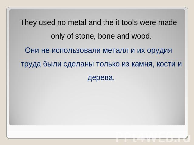 They used no metal and the it tools were made only of stone, bone and wood.Они не использовали металл и их орудия труда были сделаны только из камня, кости и дерева.