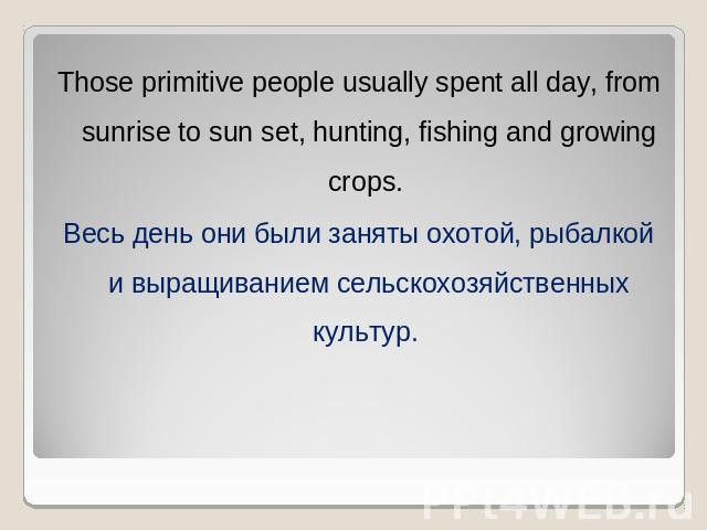 Those primitive people usually spent all day, from sunrise to sun set, hunting, fishing and growing crops. Весь день они были заняты охотой, рыбалкой и выращиванием сельскохозяйственных культур.