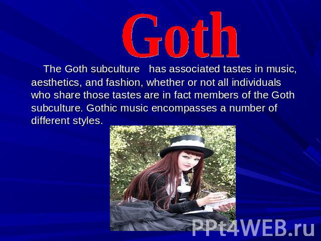 Goth The Goth subculture has associated tastes in music, aesthetics, and fashion, whether or not all individuals who share those tastes are in fact members of the Goth subculture. Gothic music encompasses a number of different styles.