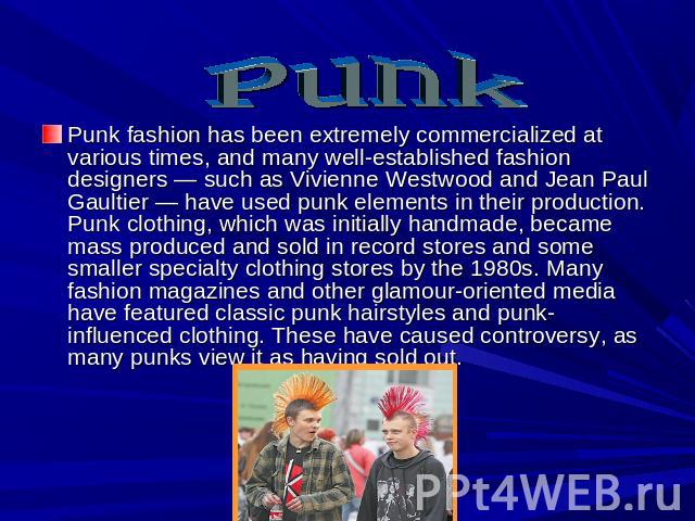 Punk Punk fashion has been extremely commercialized at various times, and many well-established fashion designers — such as Vivienne Westwood and Jean Paul Gaultier — have used punk elements in their production. Punk clothing, which was initially ha…