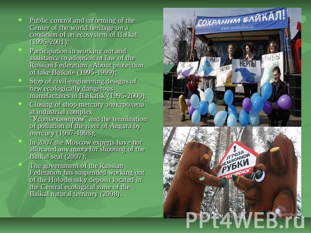 Public control and informing of the Center of the world heritage on a condition of an ecosystem of Baikal (1996-2001);Participation in working out and assistance to adoption of law of the Russian Federation «About protection of lake Baikal» (1995-19…