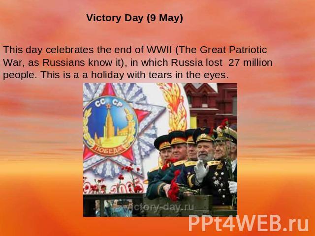 Victory Day (9 May) This day celebrates the end of WWII (The Great Patriotic War, as Russians know it), in which Russia lost 27 million people. This is a a holiday with tears in the eyes.