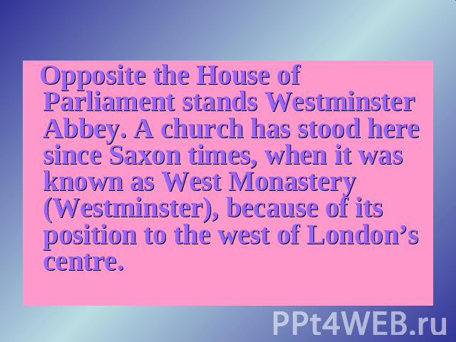 Opposite the House of Parliament stands Westminster Abbey. A church has stood here since Saxon times, when it was known as West Monastery (Westminster), because of its position to the west of London’s centre.