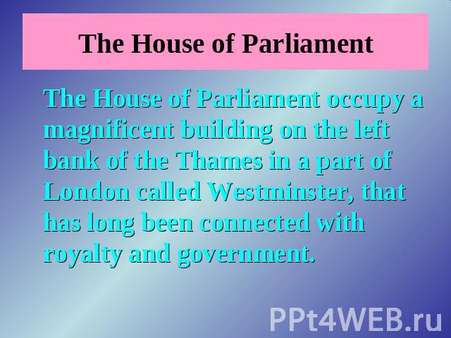 The House of Parliament The House of Parliament occupy a magnificent building on the left bank of the Thames in a part of London called Westminster, that has long been connected with royalty and government.